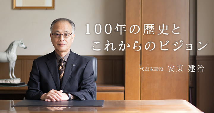 100年の歴史とこれからのビジョン。代表取締役 安東 建治